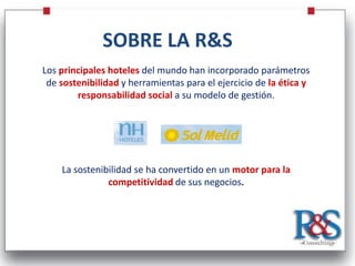 SOBRE LA R&S
Los principales hoteles del mundo han incorporado parámetros
 de sostenibilidad y herramientas para el ejercicio de la ética y
        responsabilidad social a su modelo de gestión.




    La sostenibilidad se ha convertido en un motor para la
               competitividad de sus negocios.
 