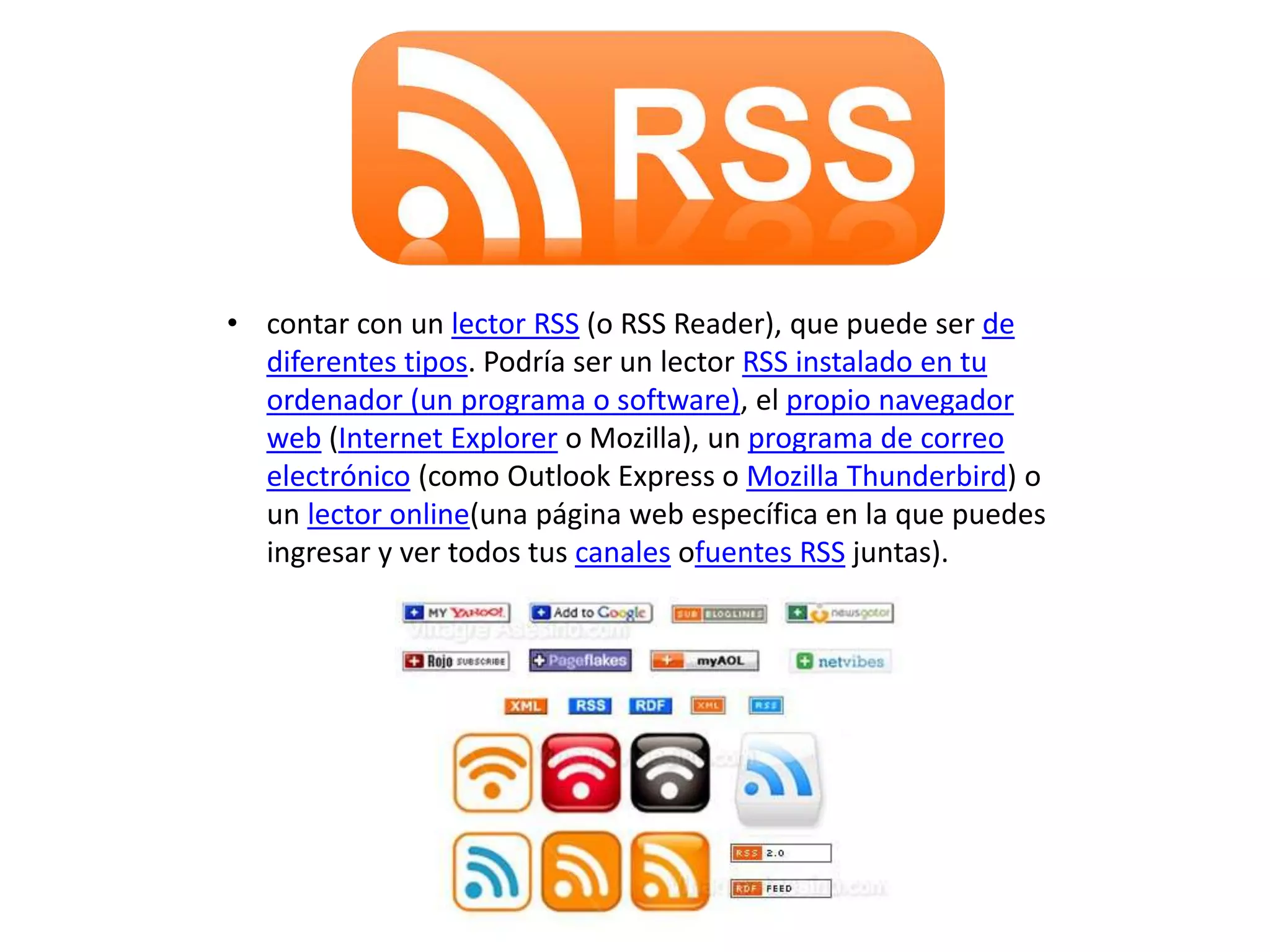 • contar con un lector RSS (o RSS Reader), que puede ser de
diferentes tipos. Podría ser un lector RSS instalado en tu
ordenador (un programa o software), el propio navegador
web (Internet Explorer o Mozilla), un programa de correo
electrónico (como Outlook Express o Mozilla Thunderbird) o
un lector online(una página web específica en la que puedes
ingresar y ver todos tus canales ofuentes RSS juntas).
 
