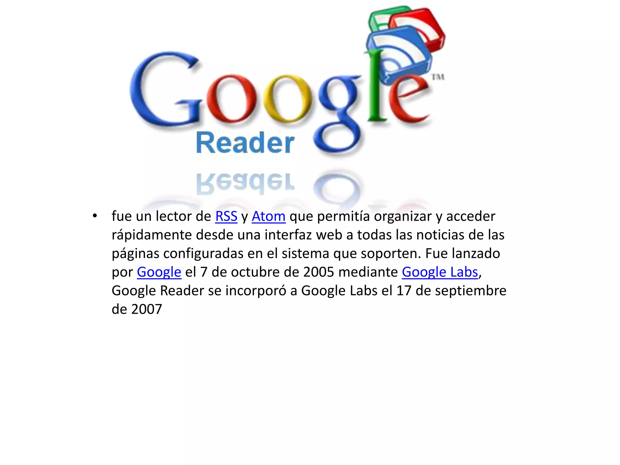 • fue un lector de RSS y Atom que permitía organizar y acceder
rápidamente desde una interfaz web a todas las noticias de las
páginas configuradas en el sistema que soporten. Fue lanzado
por Google el 7 de octubre de 2005 mediante Google Labs,
Google Reader se incorporó a Google Labs el 17 de septiembre
de 2007
 