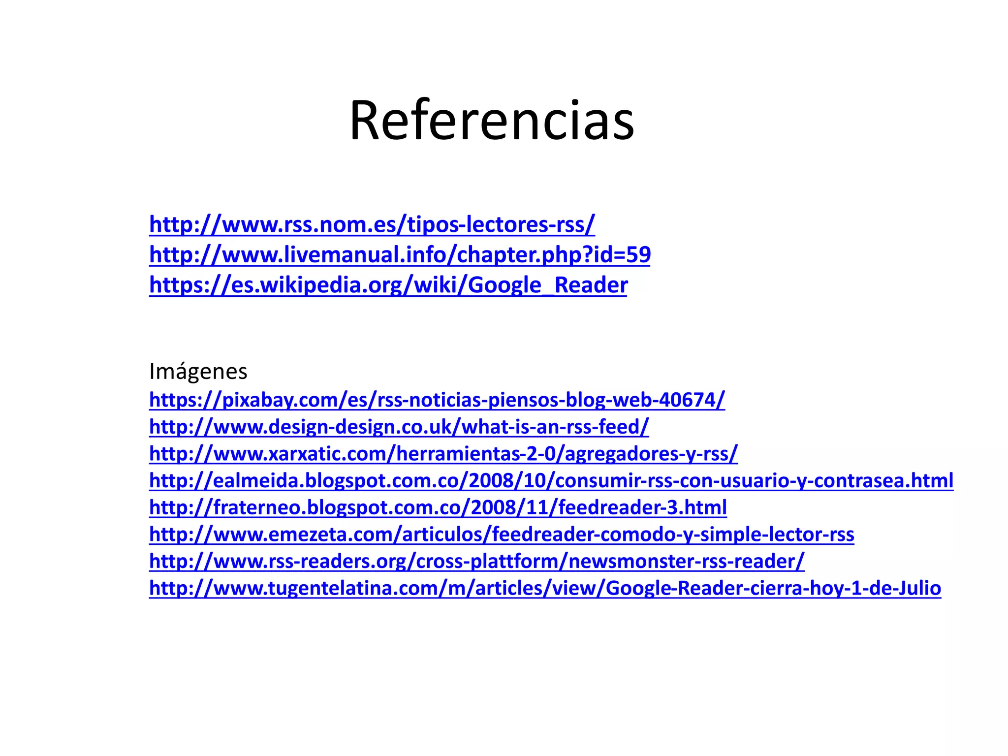 Referencias
http://www.rss.nom.es/tipos-lectores-rss/
http://www.livemanual.info/chapter.php?id=59
https://es.wikipedia.org/wiki/Google_Reader
Imágenes
https://pixabay.com/es/rss-noticias-piensos-blog-web-40674/
http://www.design-design.co.uk/what-is-an-rss-feed/
http://www.xarxatic.com/herramientas-2-0/agregadores-y-rss/
http://ealmeida.blogspot.com.co/2008/10/consumir-rss-con-usuario-y-contrasea.html
http://fraterneo.blogspot.com.co/2008/11/feedreader-3.html
http://www.emezeta.com/articulos/feedreader-comodo-y-simple-lector-rss
http://www.rss-readers.org/cross-plattform/newsmonster-rss-reader/
http://www.tugentelatina.com/m/articles/view/Google-Reader-cierra-hoy-1-de-Julio
 