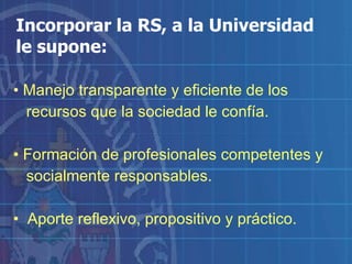 Incorporar la RS, a la Universidad  le supone: Manejo transparente y eficiente de los  recursos que la sociedad le confía. Formación de profesionales competentes y  socialmente responsables. Aporte reflexivo, propositivo y práctico. 