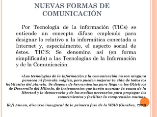NUEVAS FORMAS DE
COMUNICACIÓN
Por Tecnología de la información (TICs) se
entiende un concepto difuso empleado para
designar lo relativo a la informática conectada a
Internet y, especialmente, el aspecto social de
éstos. TIC'S: Se denomina así (en forma
simplificada) a las Tecnologías de la Información
y de la Comunicación.
«Las tecnologías de la información y la comunicación no son ninguna
panacea ni fórmula mágica, pero pueden mejorar la vida de todos los
habitantes del planeta. Se dispone de herramientas para llegar a los Objetivos
de Desarrollo del Milenio, de instrumentos que harán avanzar la causa de la
libertad y la democracia y de los medios necesarios para propagar los
conocimientos y facilitar la comprensión mutua».
Kofi Annan, discurso inaugural de la primera fase de la WSIS (Ginebra, 2003)
 