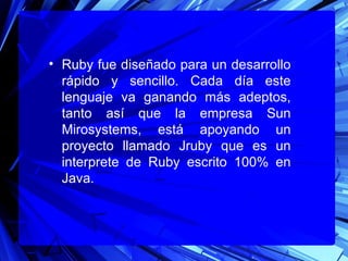 • Ruby fue diseñado para un desarrollo
  rápido y sencillo. Cada día este
  lenguaje va ganando más adeptos,
  tanto así que la empresa Sun
  Mirosystems, está apoyando un
  proyecto llamado Jruby que es un
  interprete de Ruby escrito 100% en
  Java.
 