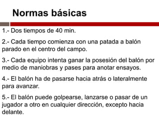 Normas básicas
1.- Dos tiempos de 40 min.
2.- Cada tiempo comienza con una patada a balón
parado en el centro del campo.
3.- Cada equipo intenta ganar la posesión del balón por
medio de maniobras y pases para anotar ensayos.
4.- El balón ha de pasarse hacia atrás o lateralmente
para avanzar.
5.- El balón puede golpearse, lanzarse o pasar de un
jugador a otro en cualquier dirección, excepto hacia
delante.
 