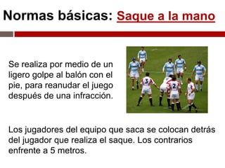 Normas básicas: Saque a la mano


Se realiza por medio de un
ligero golpe al balón con el
pie, para reanudar el juego
después de una infracción.


Los jugadores del equipo que saca se colocan detrás
del jugador que realiza el saque. Los contrarios
enfrente a 5 metros.
 
