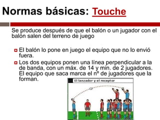 Normas básicas: Touche
 Se produce después de que el balón o un jugador con el
 balón salen del terreno de juego

   El balón lo pone en juego el equipo que no lo envió
    fuera.
   Los dos equipos ponen una línea perpendicular a la
    de banda, con un máx. de 14 y min. de 2 jugadores.
    El equipo que saca marca el nº de jugadores que la
    forman.
 