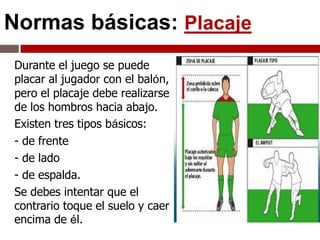 Normas básicas: Placaje
Durante el juego se puede
placar al jugador con el balón,
pero el placaje debe realizarse
de los hombros hacia abajo.
Existen tres tipos básicos:
- de frente
- de lado
- de espalda.
Se debes intentar que el
contrario toque el suelo y caer
encima de él.
 