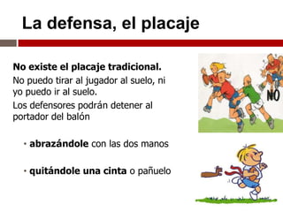 La defensa, el placaje

No existe el placaje tradicional.
No puedo tirar al jugador al suelo, ni
yo puedo ir al suelo.
Los defensores podrán detener al
portador del balón

  • abrazándole con las dos manos

  • quitándole una cinta o pañuelo
 