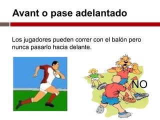Avant o pase adelantado

Los jugadores pueden correr con el balón pero
nunca pasarlo hacia delante.




                                         NO
 