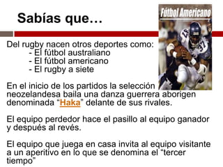 Sabías que…
Del rugby nacen otros deportes como:
      - El fútbol australiano
      - El fútbol americano
      - El rugby a siete
En el inicio de los partidos la selección
neozelandesa baila una danza guerrera aborigen
denominada “Haka” delante de sus rivales.
El equipo perdedor hace el pasillo al equipo ganador
y después al revés.
El equipo que juega en casa invita al equipo visitante
a un aperitivo en lo que se denomina el “tercer
tiempo”
 