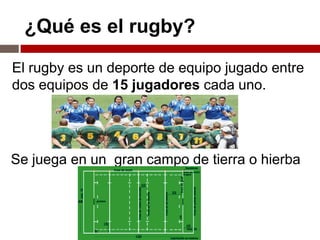 ¿Qué es el rugby?

El rugby es un deporte de equipo jugado entre
dos equipos de 15 jugadores cada uno.




Se juega en un gran campo de tierra o hierba
 