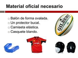 Material oficial necesario

 Balón de forma ovalada.
 Un protector bucal.

 Camiseta elástica.

 Casquete blando.
 