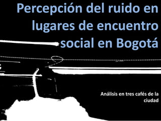 Percepción del ruido en
lugares de encuentro
social en Bogotá
Análisis en tres cafés de la
ciudad
 