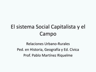 El sistema Social Capitalista y el
            Campo
        Relaciones Urbano-Rurales
  Ped. en Historia, Geografía y Ed. Cívica
     Prof. Pablo Martínez Riquelme
 