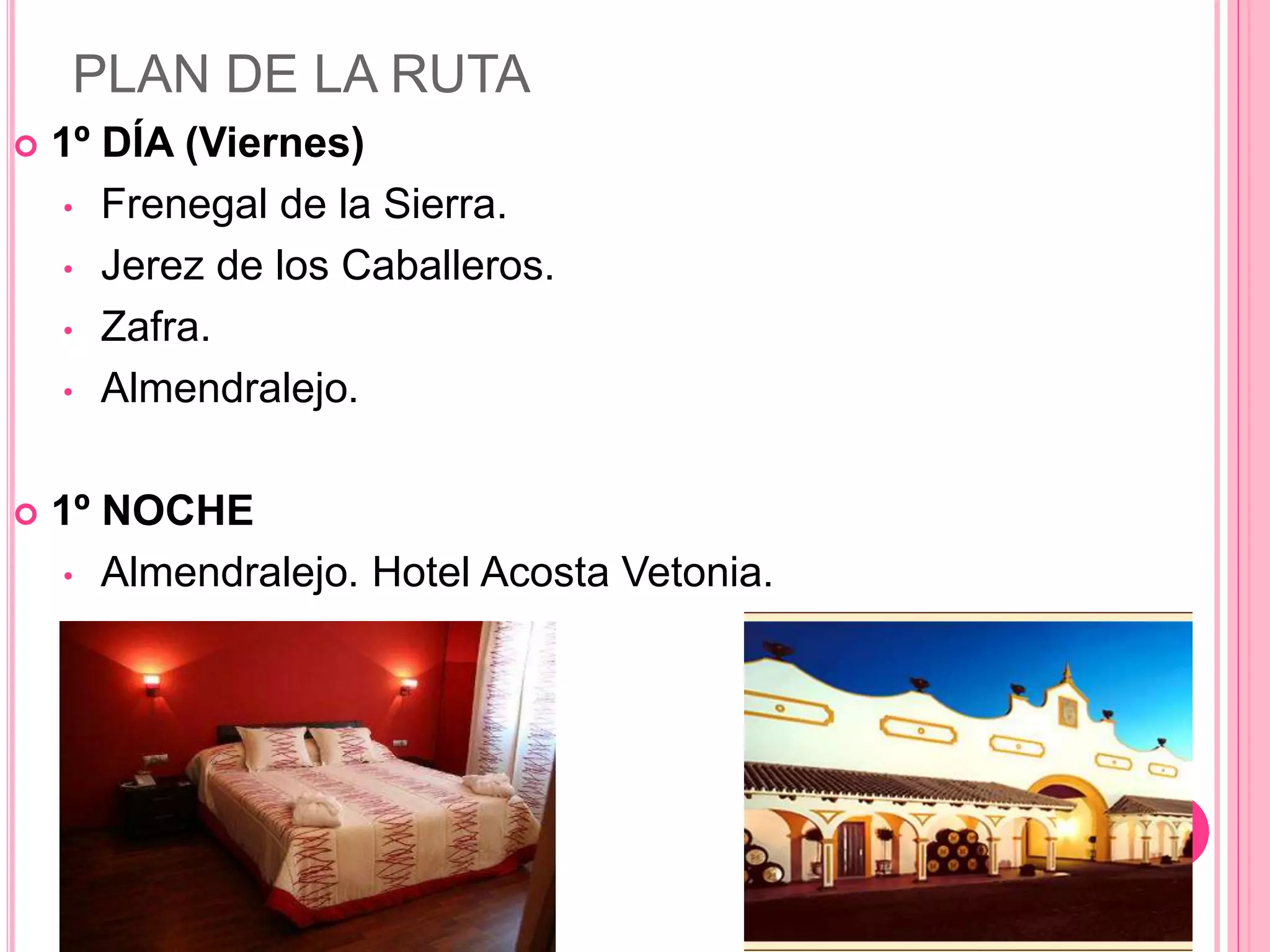 PLAN DE LA RUTA
 1º DÍA (Viernes)
• Frenegal de la Sierra.
• Jerez de los Caballeros.
• Zafra.
• Almendralejo.
 1º NOCHE
• Almendralejo. Hotel Acosta Vetonia.
 