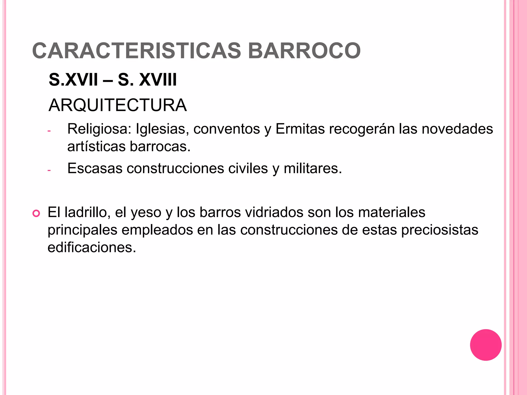 CARACTERISTICAS BARROCO
S.XVII – S. XVIII
ARQUITECTURA
- Religiosa: Iglesias, conventos y Ermitas recogerán las novedades
artísticas barrocas.
- Escasas construcciones civiles y militares.
 El ladrillo, el yeso y los barros vidriados son los materiales
principales empleados en las construcciones de estas preciosistas
edificaciones.
 