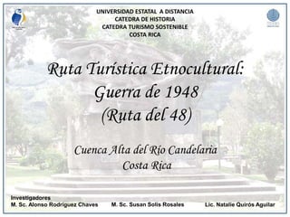 UNIVERSIDAD ESTATAL A DISTANCIA
CATEDRA DE HISTORIA
CATEDRA TURISMO SOSTENIBLE
COSTA RICA
Investigadores
M. Sc. Alonso Rodríguez Chaves
Ruta Turística Etnocultural:
Guerra de 1948
(Ruta del 48)
Cuenca Alta del Río Candelaria
Costa Rica
M. Sc. Susan Solís Rosales Lic. Natalie Quirós Aguilar
 