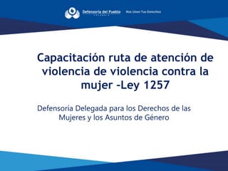 Defensoría Delegada para los Derechos de las
Mujeres y los Asuntos de Género
Capacitación ruta de atención de
violencia de violencia contra la
mujer –Ley 1257
 