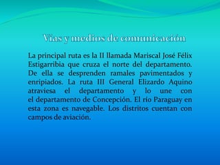 La principal ruta es la II llamada Mariscal José Félix
Estigarribia que cruza el norte del departamento.
De ella se desprenden ramales pavimentados y
enripiados. La ruta III General Elizardo Aquino
atraviesa el departamento y lo une con
el departamento de Concepción. El río Paraguay en
esta zona es navegable. Los distritos cuentan con
campos de aviación.
 