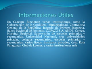 En Caacupé funcionan varias instituciones, como la
Gobernación de la Cordillera, Municipalidad, Contraloría
General de la República, Juzgado de Primera Instancia,
Banco Nacional de Fomento, COPACO S.A, ANDE, Correo,
Hospital Regional, Supervisión de escuelas primarias y
secundarias, Universidad Nacional, tres universidades
privadas, colegios secundarios, escuelas primarias y
secundarias, varios liceos, institutos privados, Cruz Roja
Paraguaya, Club de Leones, y varias instituciones más.
 