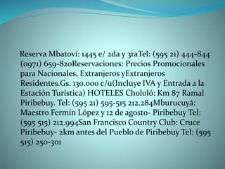Reserva Mbatoví: 1445 e/ 2da y 3raTel: (595 21) 444-844
(0971) 659-820Reservaciones: Precios Promocionales
para Nacionales, Extranjeros yExtranjeros
Residentes.Gs. 130.000 c/u(Incluye IVA y Entrada a la
Estación Turística) HOTELES Chololó: Km 87 Ramal
Piribebuy. Tel: (595 21) 595-515 212.284Mburucuyá:
Maestro Fermín López y 12 de agosto- Piribebuy Tel:
(595 515) 212.994San Francisco Country Club: Cruce
Piribebuy- 2km antes del Pueblo de Piribebuy Tel: (595
515) 250-301
 