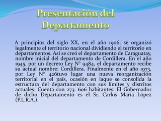 A principios del siglo XX, en el año 1906, se organizó
legalmente el territorio nacional dividiendo el territorio en
departamentos. Así se creó el departamento de Caraguatay,
nombre inicial del departamento de Cordillera. En el año
1945, por un decreto Ley N° 9484, el departamento recibe
su actual nombre: Cordillera. Finalmente en el año 1973,
por Ley N° 426tuvo lugar una nueva reorganización
territorial en el país, ocasión en laque se consolida la
estructura del departamento con sus límites y distritos
actuales. Cuenta con 273. 606 habitantes. El Gobernador
de dicho Departamento es el Sr. Carlos María López
(P.L.R.A.).
 
