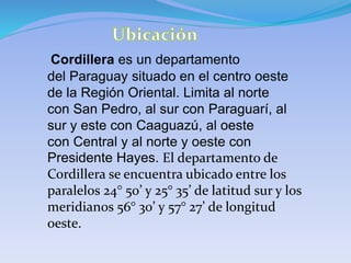 Cordillera es un departamento
del Paraguay situado en el centro oeste
de la Región Oriental. Limita al norte
con San Pedro, al sur con Paraguarí, al
sur y este con Caaguazú, al oeste
con Central y al norte y oeste con
Presidente Hayes. El departamento de
Cordillera se encuentra ubicado entre los
paralelos 24° 50’ y 25° 35’ de latitud sur y los
meridianos 56° 30’ y 57° 27’ de longitud
oeste.
 