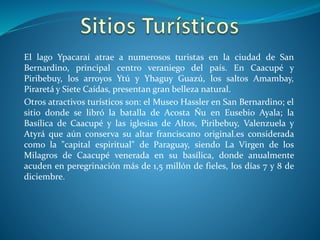 El lago Ypacaraí atrae a numerosos turistas en la ciudad de San
Bernardino, principal centro veraniego del país. En Caacupé y
Piribebuy, los arroyos Ytú y Yhaguy Guazú, los saltos Amambay,
Piraretá y Siete Caídas, presentan gran belleza natural.
Otros atractivos turísticos son: el Museo Hassler en San Bernardino; el
sitio donde se libró la batalla de Acosta Ñu en Eusebio Ayala; la
Basílica de Caacupé y las iglesias de Altos, Piribebuy, Valenzuela y
Atyrá que aún conserva su altar franciscano original.es considerada
como la "capital espiritual" de Paraguay, siendo La Virgen de los
Milagros de Caacupé venerada en su basílica, donde anualmente
acuden en peregrinación más de 1,5 millón de fieles, los días 7 y 8 de
diciembre.
 