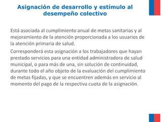 Asignación de desarrollo y estímulo al
           desempeño colectivo


Está asociada al cumplimiento anual de metas sanitarias y al
mejoramiento de la atención proporcionada a los usuarios de
la atención primaria de salud.
Corresponderá esta asignación a los trabajadores que hayan
prestado servicios para una entidad administradora de salud
municipal, o para más de una, sin solución de continuidad,
durante todo el año objeto de la evaluación del cumplimiento
de metas fijadas, y que se encuentren además en servicio al
momento del pago de la respectiva cuota de la asignación.
 
