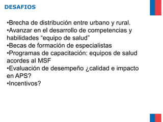 DESAFIOS

•Brecha de distribución entre urbano y rural.
•Avanzar en el desarrollo de competencias y
habilidades “equipo de salud”
•Becas de formación de especialistas
•Programas de capacitación: equipos de salud
acordes al MSF
•Evaluación de desempeño ¿calidad e impacto
en APS?
•Incentivos?
 