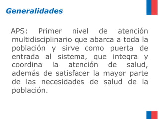 Generalidades

 APS: Primer nivel de atención
 multidisciplinario que abarca a toda la
 población y sirve como puerta de
 entrada al sistema, que integra y
 coordina la atención de salud,
 además de satisfacer la mayor parte
 de las necesidades de salud de la
 población.
 