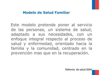 Modelo de Salud Familiar


Este modelo pretende poner al servicio
de las personas, un sistema de salud,
adaptado a sus necesidades, con un
enfoque integral respecto al proceso de
salud y enfermedad, orientado hacia la
familia y la comunidad, centrado en la
prevención mas que en la recuperación.



                          Reforma de salud 2004
 