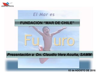 03 de AGOSTO DE 2016
Presentación a Dn. Claudio Vera Acuña, SAMM
FUNDACION “MAR DE CHILE”
 
