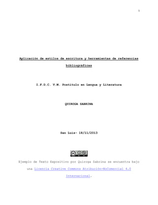 1

Aplicación de estilos de escritura y herramientas de referencias
bibliográficas

I.F.D.C. V.M. Postítulo en Lengua y Literatura

QUIROGA SABRINA

San Luis- 18/11/2013

Ejemplo de Texto Expositivo por Quiroga Sabrina se encuentra bajo
una Licencia Creative Commons Atribución-NoComercial 4.0
Internacional.

 