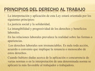  La interpretación y aplicación de esta Ley estará orientada por los
siguientes principios:
 La justicia social y la solidaridad,
 La intangibilidad y progresividad de los derechos y beneficios
laborales.
 En las relaciones laborales prevalece la realidad sobre las formas o
apariencias.
 Los derechos laborales son irrenunciables. Es nula toda acción,
acuerdo o convenio que implique la renuncia o menoscabo de
estos derechos.
 Cuando hubiere dudas acerca de la aplicación o concurrencia de
varias normas o en la interpretación de una determinada norma se
aplicará la más favorable al trabajador o trabajadora.
 