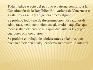  Toda medida o acto del patrono o patrona contrario a la
Constitución de la República Bolivariana de Venezuela o
a esta Ley es nula y no genera efecto alguno.
 Se prohíbe todo tipo de discriminación por razones de
edad, raza, sexo, condición social, credo o aquellas que
menoscaben el derecho a la igualdad ante la ley y por
cualquier otra condición.
 Se prohíbe el trabajo de adolescentes en labores que
puedan afectar en cualquier forma su desarrollo integral.
 