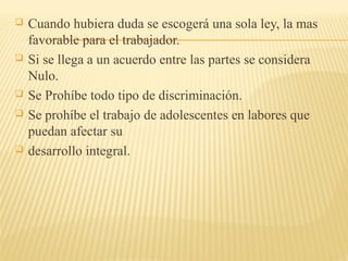 Cuando hubiera duda se escogerá una sola ley, la mas
favorable para el trabajador.
 Si se llega a un acuerdo entre las partes se considera
Nulo.
 Se Prohíbe todo tipo de discriminación.
 Se prohíbe el trabajo de adolescentes en labores que
puedan afectar su
 desarrollo integral.
 