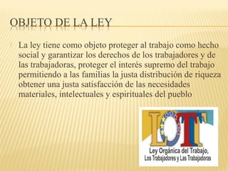  La ley tiene como objeto proteger al trabajo como hecho
social y garantizar los derechos de los trabajadores y de
las trabajadoras, proteger el interés supremo del trabajo
permitiendo a las familias la justa distribución de riqueza
obtener una justa satisfacción de las necesidades
materiales, intelectuales y espirituales del pueblo
 