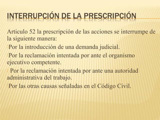 Articulo 52 la prescripción de las acciones se interrumpe de
la siguiente manera:
Por la introducción de una demanda judicial.
Por la reclamación intentada por ante el organismo
ejecutivo competente.
 Por la reclamación intentada por ante una autoridad
administrativa del trabajo.
Por las otras causas señaladas en el Código Civil.
 