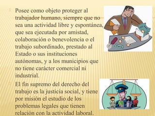  Posee como objeto proteger al
trabajador humano, siempre que no
sea una actividad libre y espontánea,
que sea ejecutada por amistad,
colaboración o benevolencia o el
trabajo subordinado, prestado al
Estado o sus instituciones
autónomas, y a los municipios que
no tiene carácter comercial ni
industrial.
 El fin supremo del derecho del
trabajo es la justicia social, y tiene
por misión el estudio de los
problemas legales que tienen
relación con la actividad laboral.
 