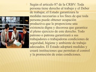  Según el articulo 87 de la CRBV: Toda
persona tiene derecho al trabajo y el Deber
de trabajar, el Estado garantizara la
medidas necesarias a los fines de que toda
persona puede obtener ocupación
productiva que le proporcione una
existencia digna y decorosa que garantice
el pleno ejercicio de este derecho. Todo
patrono o patrona garantizará a sus
trabajadores o trabajadoras condiciones de
seguridad, higiene y ambiente de trabajo
adecuados. El Estado adoptará medidas y
creará instituciones que permitan el control
y la promoción de estas condiciones.
 