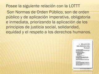 Posee la siguiente relación con la LOTTT
Son Normas de Orden Público, son de orden
público y de aplicación imperativa, obligatoria
e inmediata, priorizando la aplicación de los
principios de justicia social, solidaridad,
equidad y el respeto a los derechos humanos.
 