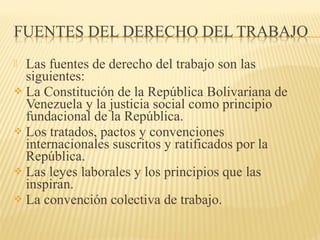  Las fuentes de derecho del trabajo son las
siguientes:
 La Constitución de la República Bolivariana de
Venezuela y la justicia social como principio
fundacional de la República.
 Los tratados, pactos y convenciones
internacionales suscritos y ratificados por la
República.
 Las leyes laborales y los principios que las
inspiran.
 La convención colectiva de trabajo.
 