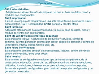 Tipo de saint

Saint administrativo:
 Adaptable a cualquier tamaño de empresa, ya que su base de datos, menú y
módulos son configurables.
Saint empresario:
Este es un conjunto de programas en una sola presentación que incluye, SAINT
administrativo, SAINT contabilidad, SAINT nomina y el Estar Menú
Saint farmacia:
Adaptable al tamaño de cualquier farmacia, ya que su base de datos, menú y
modulo de ventas son configurables.
Saint lite Windows para empresas pequeñas:
Este programa incluye: Facturación de productos y servicios, control de
compras, cuentas por pagar, cuentas por cobrar, calculo de comisión y control de
vendedores, interfaz grafica fácil de usar, etc.
Saint micro lite Windows:
Este programa contiene emisión de presupuestos, facturas, control de ventas,
control de inventario, entre otras cosas.
Saint nómina:
Este sistema es configurable a cualquier tipo de industrias (petrolera, de la
construcción, educación, comercial, etc.) Elabora nominas, calcula vacaciones,
utilidades, liquidaciones, intereses sobre prestaciones, consultas, reportes,
formas de impresión configurables, gran cantidad de reportes configurados y un
generador de reportes.
 