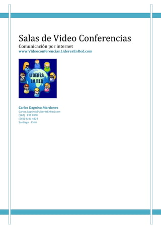 Salas de Video Conferencias
Comunicación por internet
www.Videoconferencias.LideresEnRed.com




Carlos Dagnino Mardones
Carlos.dagnino@LíderesEnRed.com
(562) 839 2808
(569) 9191 4824
Santiago - Chile
 