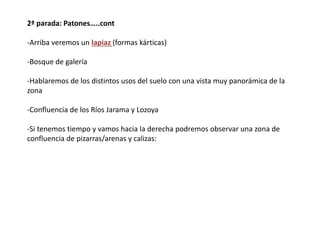 2ª parada: Patones…..cont
-Arriba veremos un lapiaz (formas kárticas)
-Bosque de galería
-Hablaremos de los distintos usos del suelo con una vista muy panorámica de la
zona
-Confluencia de los Ríos Jarama y Lozoya
-Si tenemos tiempo y vamos hacia la derecha podremos observar una zona de
confluencia de pizarras/arenas y calizas:
 