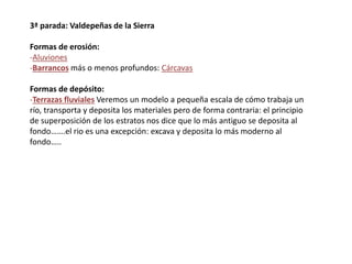 3ª parada: Valdepeñas de la Sierra
Formas de erosión:
-Aluviones
-Barrancos más o menos profundos: Cárcavas
Formas de depósito:
-Terrazas fluviales Veremos un modelo a pequeña escala de cómo trabaja un
río, transporta y deposita los materiales pero de forma contraria: el principio
de superposición de los estratos nos dice que lo más antiguo se deposita al
fondo…….el rio es una excepción: excava y deposita lo más moderno al
fondo…..
 