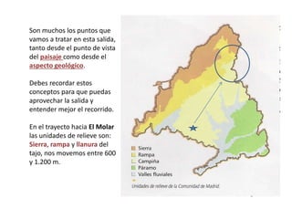 Son muchos los puntos que
vamos a tratar en esta salida,
tanto desde el punto de vista
del paisaje como desde el
aspecto geológico.
Debes recordar estos
conceptos para que puedas
aprovechar la salida y
entender mejor el recorrido.
En el trayecto hacia El Molar
las unidades de relieve son:
Sierra, rampa y llanura del
tajo, nos movemos entre 600
y 1.200 m.
 