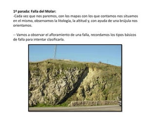 1ª parada: Falla del Molar:
-Cada vez que nos paremos, con los mapas con los que contamos nos situamos
en el mismo, observamos la litología, la altitud y, con ayuda de una brújula nos
orientamos.
-- Vamos a observar el afloramiento de una falla, recordamos los tipos básicos
de falla para intentar clasificarla.
 