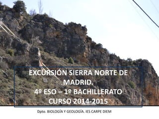 EXCURSIÓN SIERRA NORTE DE
MADRID.
4º ESO – 1º BACHILLERATO
CURSO 2014-2015
Dpto. BIOLOGÍA Y GEOLOGÍA. IES CARPE DIEM
 